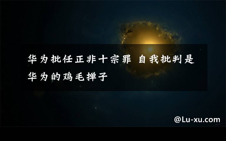 华为批任正非十宗罪 自我批判是华为的鸡毛掸子