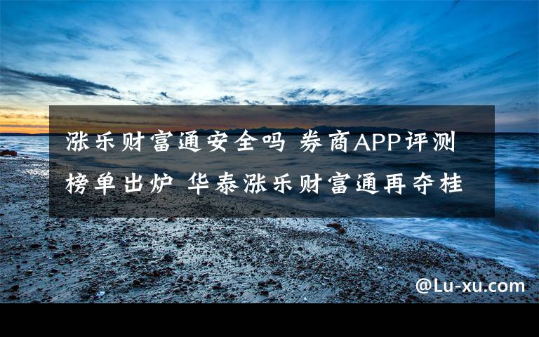 涨乐财富通安全吗 券商APP评测榜单出炉 华泰涨乐财富通再夺桂冠