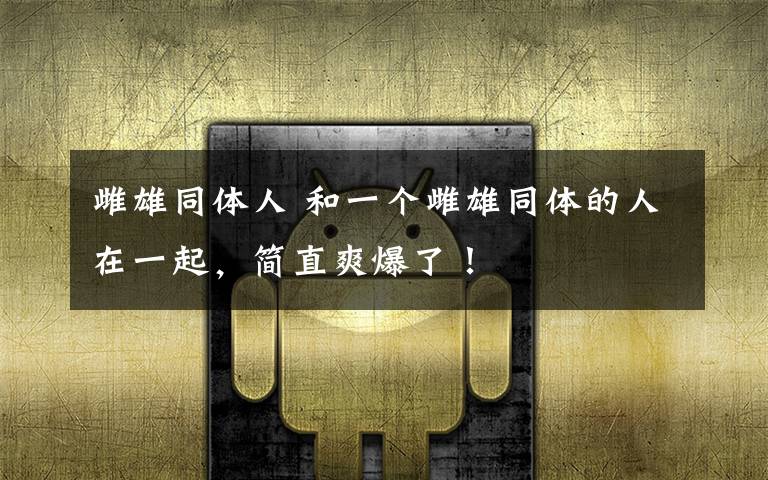 雌雄同体人 和一个雌雄同体的人在一起,简直爽爆了!