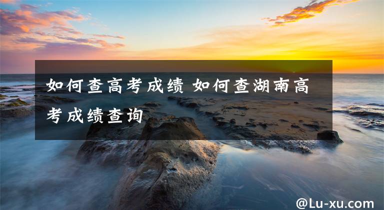 如何查高考成绩 如何查湖南高考成绩查询