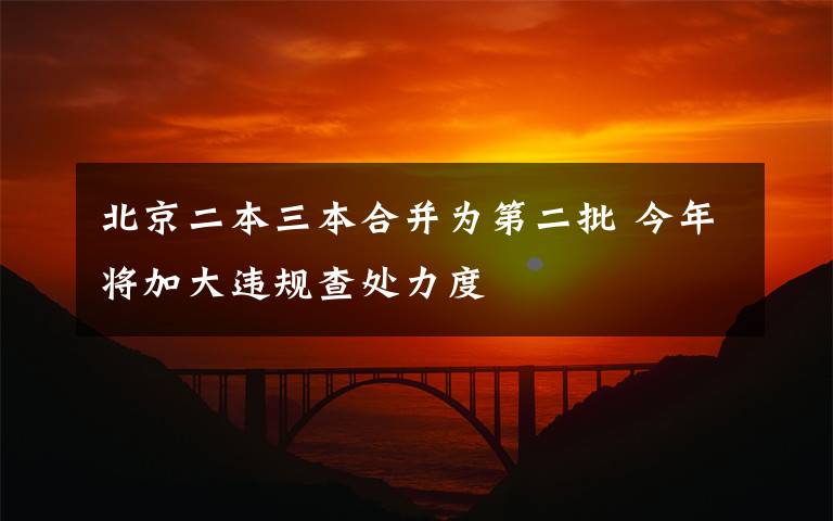 北京二本三本合并为第二批 今年将加大违规查处力度