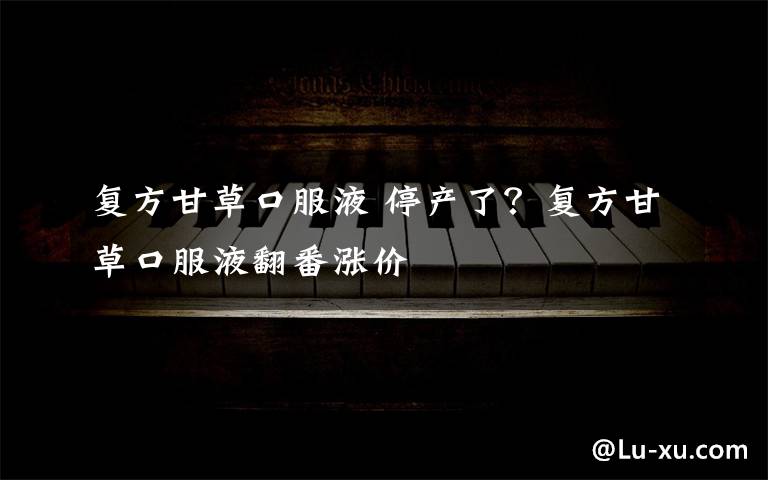 复方甘草口服液 停产了?复方甘草口服液翻番涨价