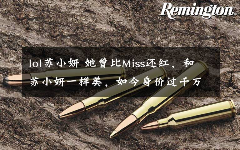 lol苏小妍 她曾比Miss还红,和苏小妍一样美,如今身价过千万却去向成迷