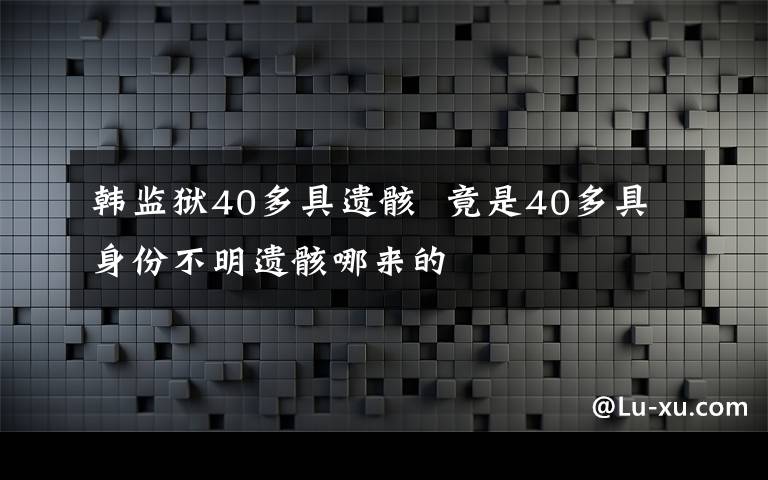 韩监狱40多具遗骸  竟是40多具身份不明遗骸哪来的