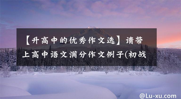 【升高中的优秀作文选】请带上高中语文满分作文例子(初战),帮助提高作文成绩