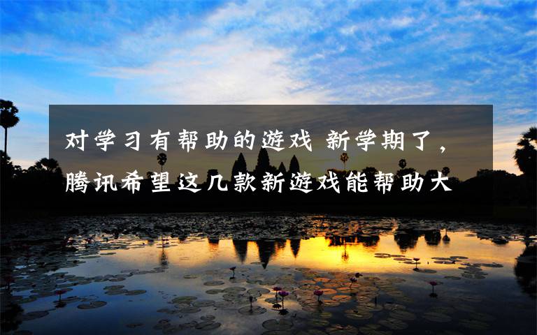 对学习有帮助的游戏 新学期了,腾讯希望这几款新游戏能帮助大家更好的学习