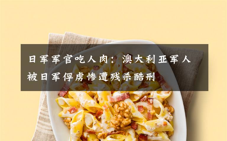 日军军官吃人肉:澳大利亚军人被日军俘虏惨遭残杀酷刑