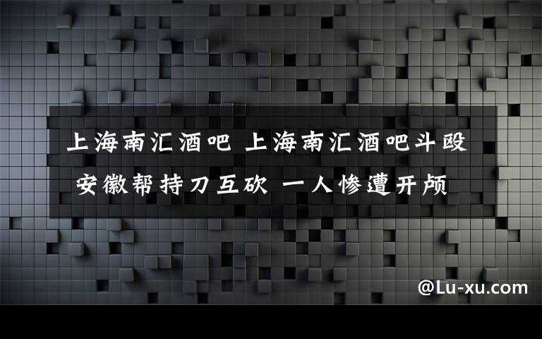 上海南汇酒吧 上海南汇酒吧斗殴 安徽帮持刀互砍 一人惨遭开颅