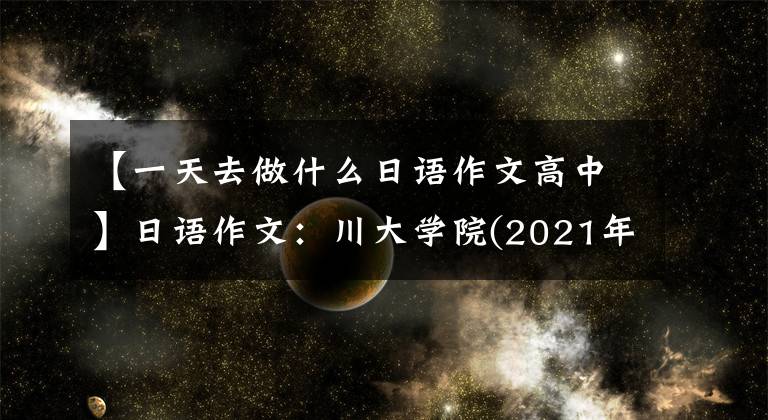 【一天去做什么日语作文高中】日语作文:川大学院(2021年安徽大学基础日语作文)