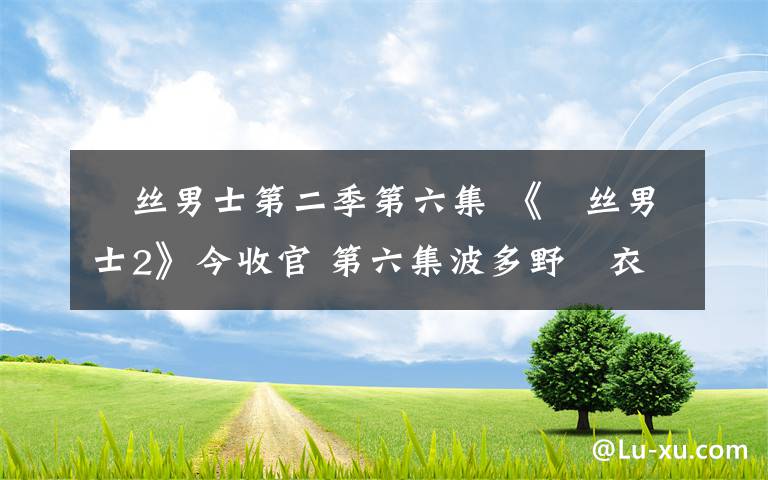 屌丝男士第二季第六集 《屌丝男士2》今收官 第六集波多野結衣大鹏上演激情床戏