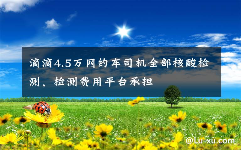 滴滴4.5万网约车司机全部核酸检测,检测费用平台承担