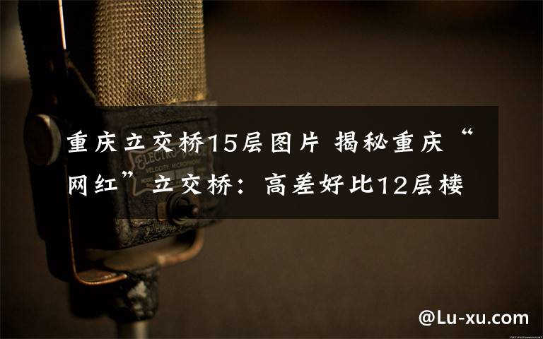 重庆立交桥15层图片 揭秘重庆“网红”立交桥:高差好比12层楼 体现设计之美