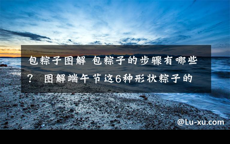 包粽子图解 包粽子的步骤有哪些? 图解端午节这6种形状粽子的包法大全