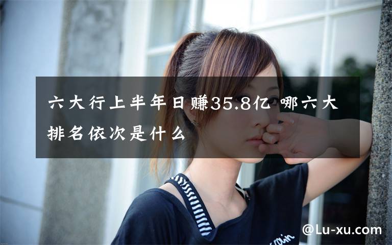 六大行上半年日赚35.8亿 哪六大排名依次是什么