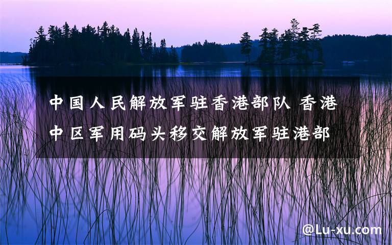 中国人民解放军驻香港部队 香港中区军用码头移交解放军驻港部队 林郑月娥:历史性的一刻