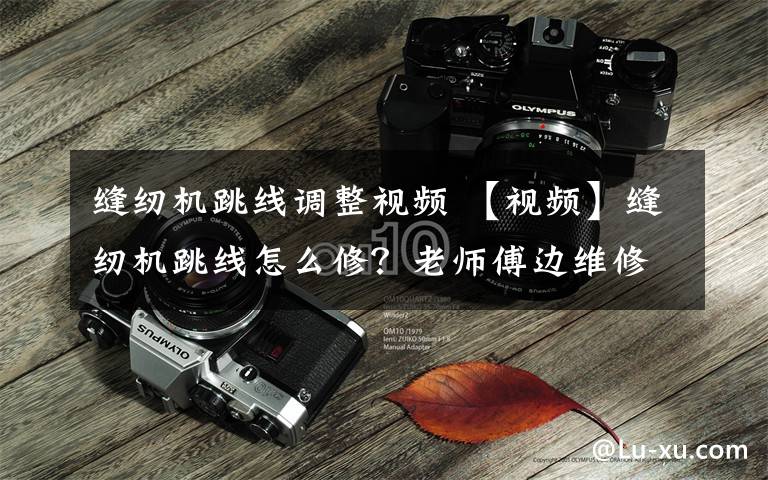缝纫机跳线调整视频 【视频】缝纫机跳线怎么修？老师傅边维修边讲解，简单易懂，值得一学