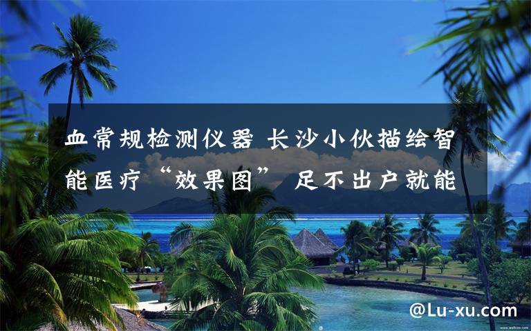 血常规检测仪器 长沙小伙描绘智能医疗“效果图” 足不出户就能检测血常规