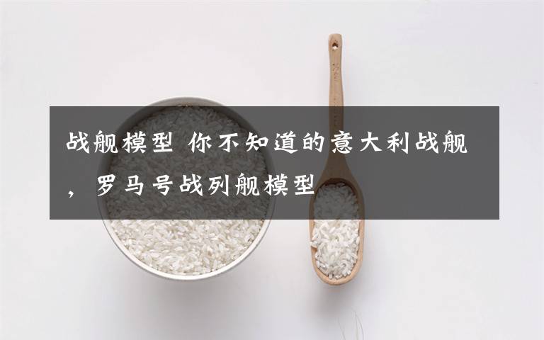 战舰模型 你不知道的意大利战舰，罗马号战列舰模型