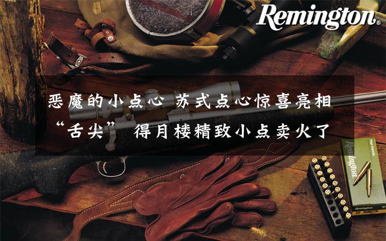 恶魔的小点心 苏式点心惊喜亮相“舌尖” 得月楼精致小点卖火了