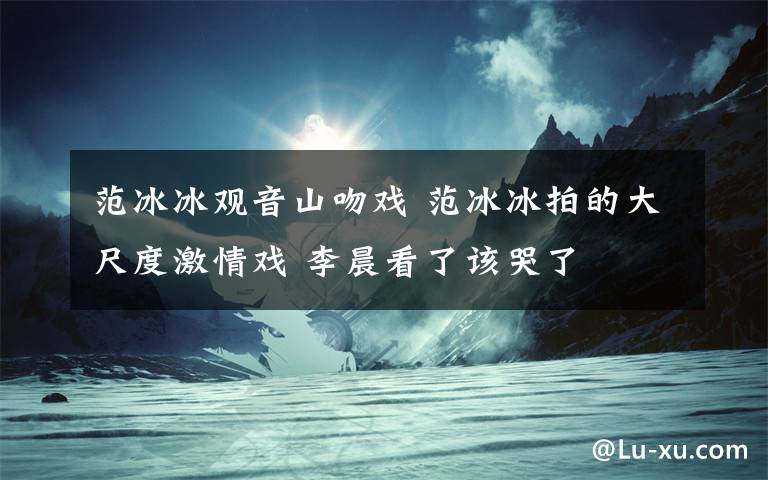 范冰冰观音山吻戏 范冰冰拍的大尺度激情戏 李晨看了该哭了
