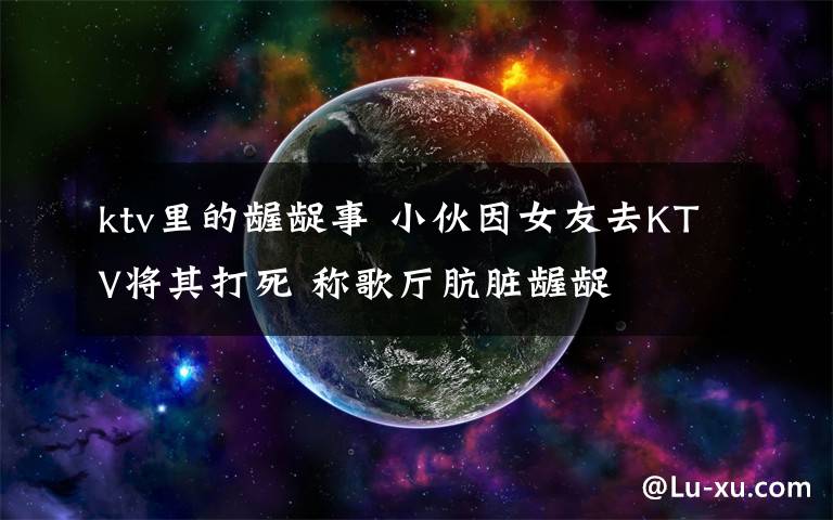 ktv里的龌龊事 小伙因女友去KTV将其打死 称歌厅肮脏龌龊