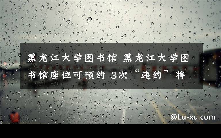 黑龙江大学图书馆 黑龙江大学图书馆座位可预约 3次“违约”将被拉至黑名单