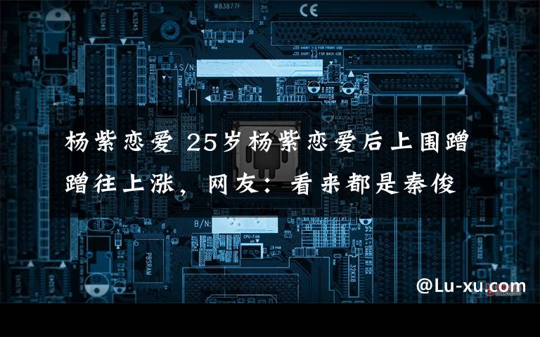 杨紫恋爱 25岁杨紫恋爱后上围蹭蹭往上涨,网友:看来都是秦俊杰的功劳
