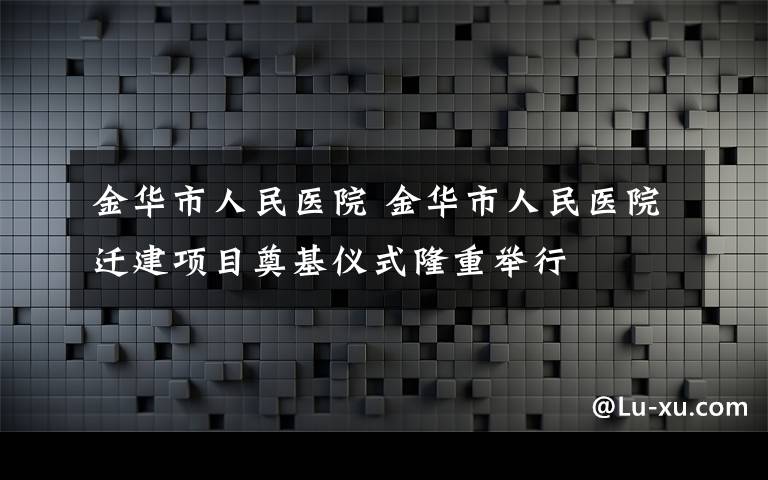金华市人民医院 金华市人民医院迁建项目奠基仪式隆重举行