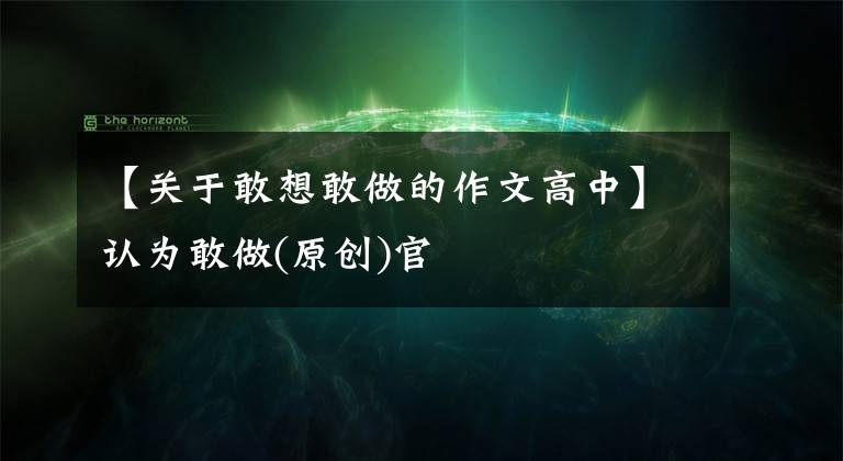 【关于敢想敢做的作文高中】认为敢做(原创)官