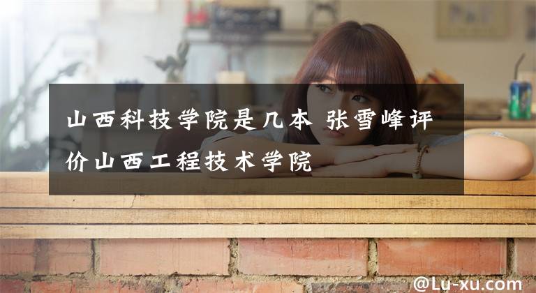 山西科技学院是几本 张雪峰评价山西工程技术学院