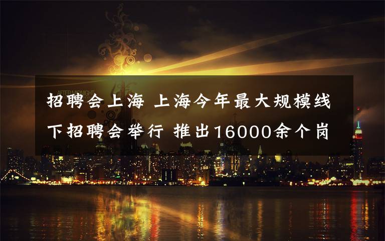 招聘会上海 上海今年最大规模线下招聘会举行 推出16000余个岗位