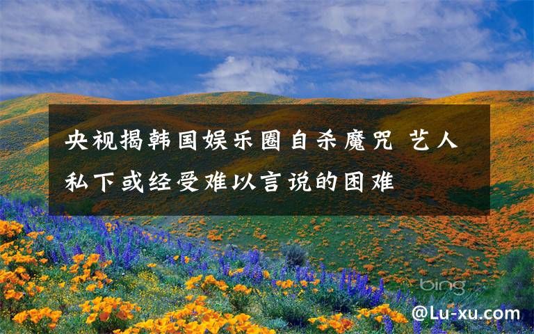 央视揭韩国娱乐圈自杀魔咒 艺人私下或经受难以言说的困难