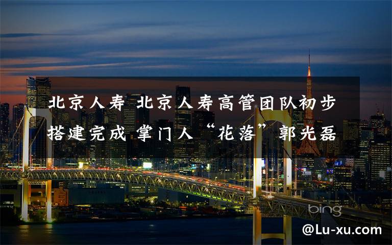 北京人寿 北京人寿高管团队初步搭建完成 掌门人“花落”郭光磊