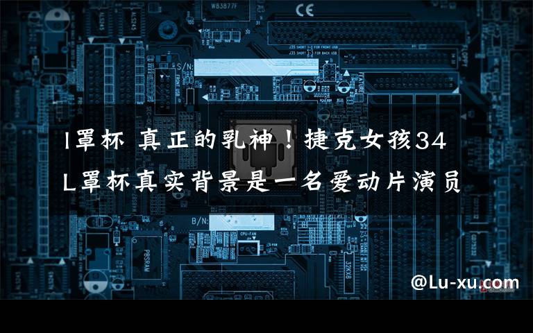 l罩杯 真正的乳神！捷克女孩34L罩杯真实背景是一名爱动片演员！