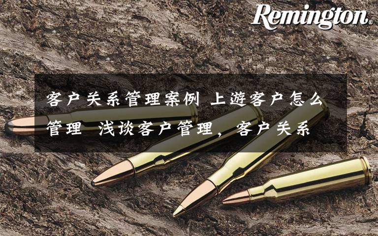 客户关系管理案例 上游客户怎么管理  浅谈客户管理,客户关系管理的案例分析