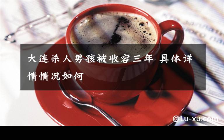 大连杀人男孩被收容三年 具体详情情况如何