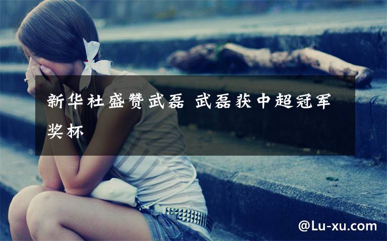 新华社盛赞武磊 武磊获中超冠军奖杯