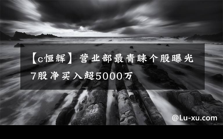 【c恒辉】营业部最青睐个股曝光 7股净买入超5000万