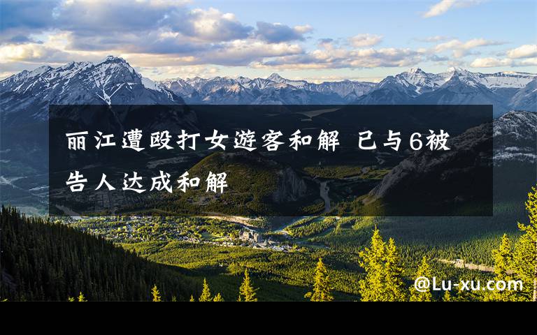 丽江遭殴打女游客和解 已与6被告人达成和解