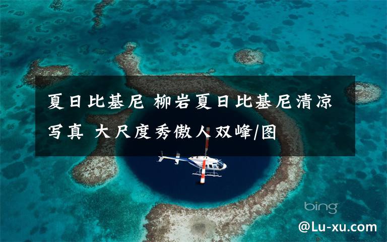 夏日比基尼 柳岩夏日比基尼清凉写真 大尺度秀傲人双峰/图