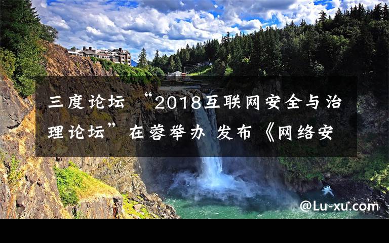 三度论坛 “2018互联网安全与治理论坛”在蓉举办 发布《网络安全感和满意度社会调查结果通报》