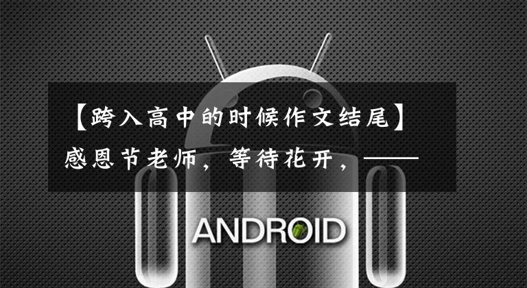 【跨入高中的时候作文结尾】感恩节老师，等待花开，——是孩子进入高中生活时写的。(莎士比亚、哈姆雷特、感激、感激、感激、感激、感激)