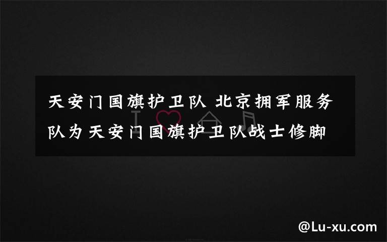 天安门国旗护卫队 北京拥军服务队为天安门国旗护卫队战士修脚