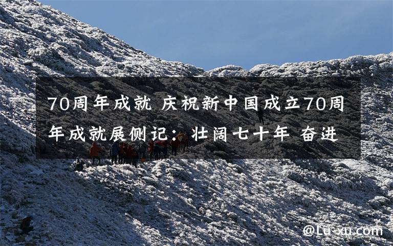 70周年成就 庆祝新中国成立70周年成就展侧记：壮阔七十年 奋进新时代