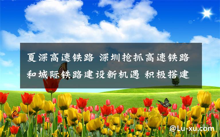 夏深高速铁路 深圳抢抓高速铁路和城际铁路建设新机遇 积极搭建粤港澳大湾区一小时交通圈