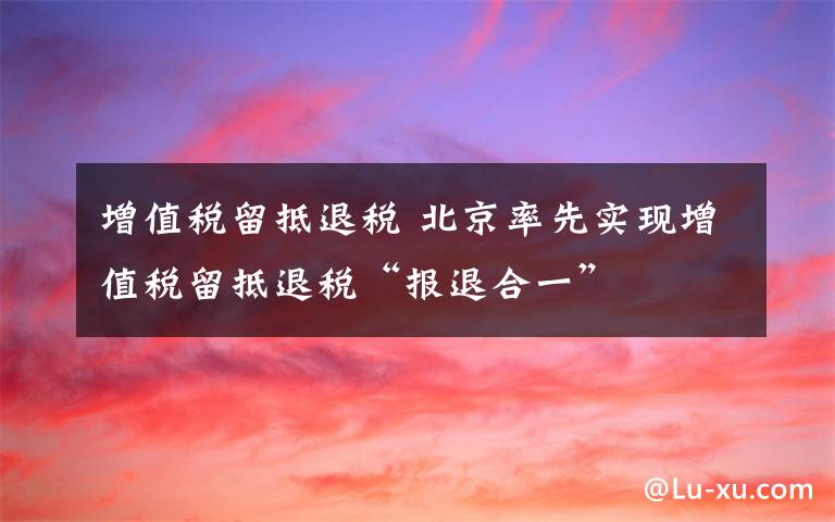 增值税留抵退税 北京率先实现增值税留抵退税“报退合一”