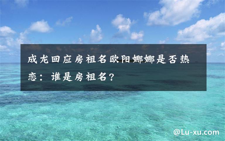 成龙回应房祖名欧阳娜娜是否热恋:谁是房祖名?
