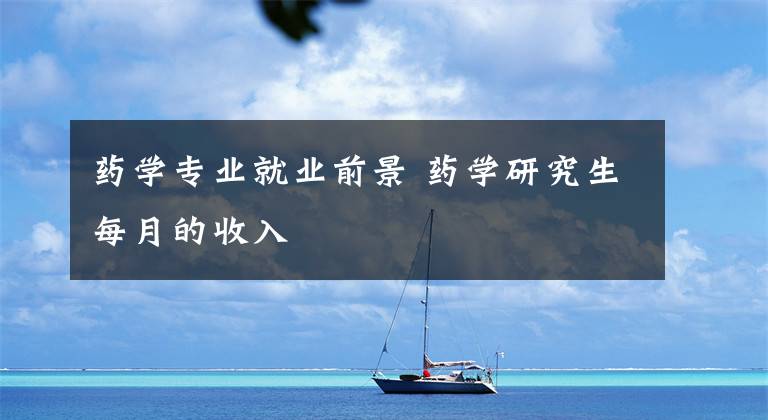 药学专业就业前景 药学研究生每月的收入