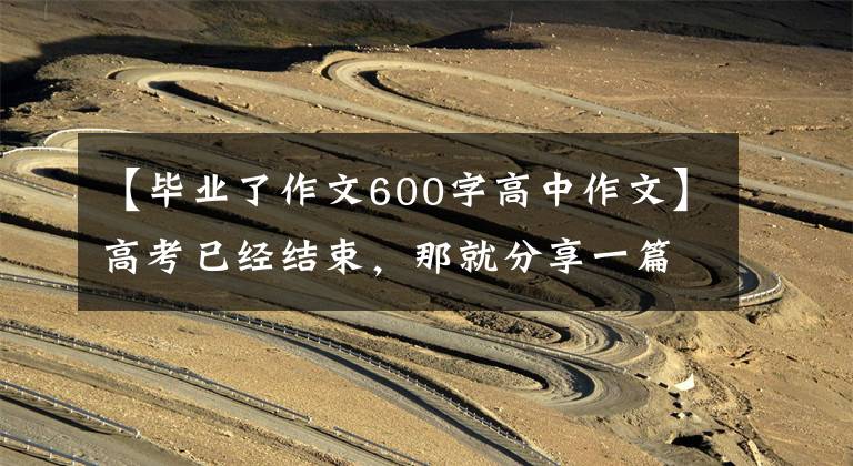 【毕业了作文600字高中作文】高考已经结束,那就分享一篇毕业作文吧。
