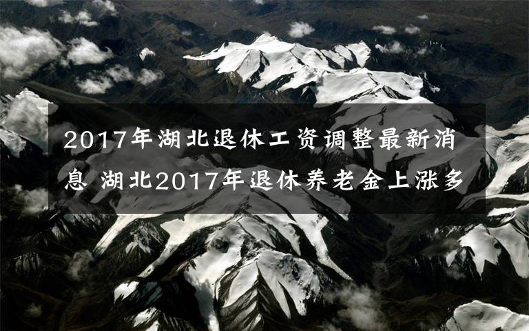 2017年湖北退休工资调整最新消息 湖北2017年退休养老金上涨多少(附调整具体金额)